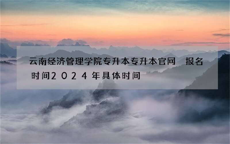 云南经济管理学院专升本专升本官网 报名时间2024年具体时间